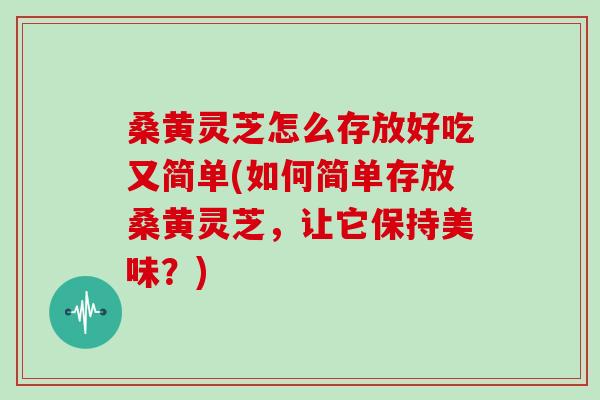桑黄灵芝怎么存放好吃又简单(如何简单存放桑黄灵芝，让它保持美味？)