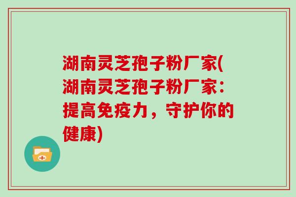湖南灵芝孢子粉厂家(湖南灵芝孢子粉厂家：提高免疫力，守护你的健康)