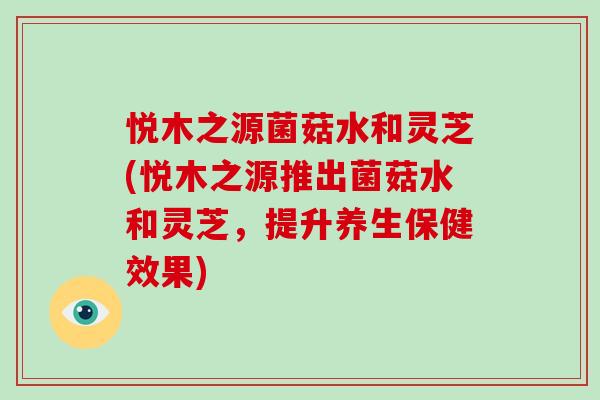 悦木之源菌菇水和灵芝(悦木之源推出菌菇水和灵芝，提升养生保健效果)