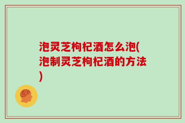 泡灵芝枸杞酒怎么泡(泡制灵芝枸杞酒的方法)