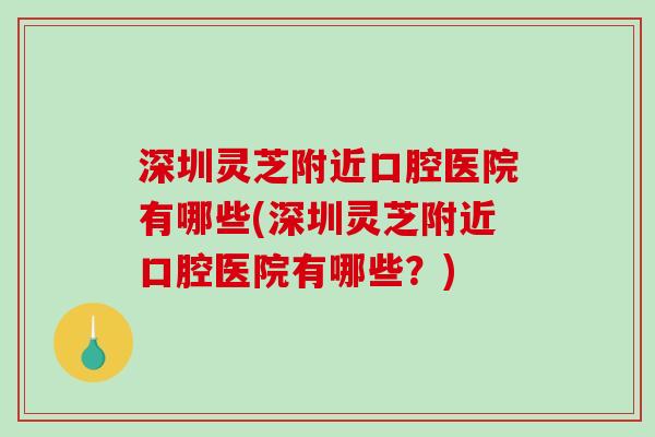 深圳灵芝附近口腔医院有哪些(深圳灵芝附近口腔医院有哪些？)
