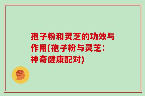 孢子粉和灵芝的功效与作用(孢子粉与灵芝：神奇健康配对)