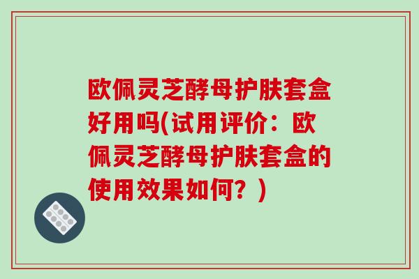 欧佩灵芝酵母护肤套盒好用吗(试用评价：欧佩灵芝酵母护肤套盒的使用效果如何？)