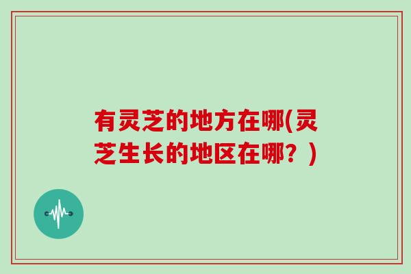 有灵芝的地方在哪(灵芝生长的地区在哪？)