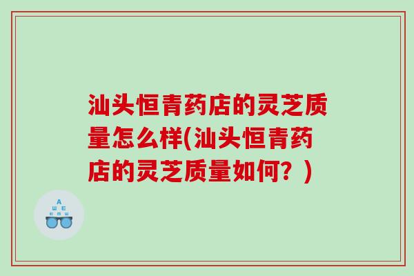汕头恒青药店的灵芝质量怎么样(汕头恒青药店的灵芝质量如何？)