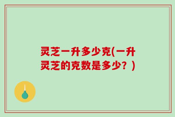 灵芝一升多少克(一升灵芝的克数是多少？)