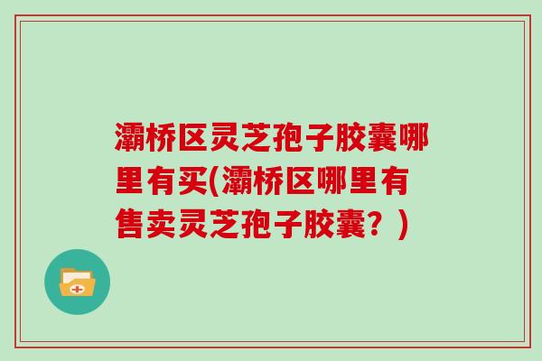 灞桥区灵芝孢子胶囊哪里有买(灞桥区哪里有售卖灵芝孢子胶囊？)