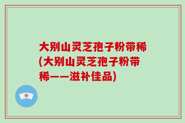 大别山灵芝孢子粉带稀(大别山灵芝孢子粉带稀——滋补佳品)