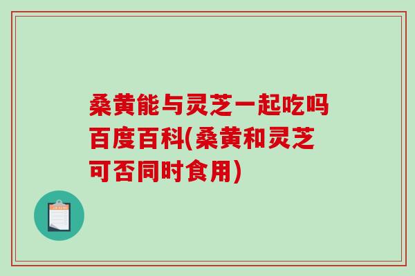 桑黄能与灵芝一起吃吗百度百科(桑黄和灵芝可否同时食用)