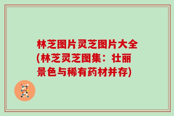 林芝图片灵芝图片大全(林芝灵芝图集：壮丽景色与稀有药材并存)