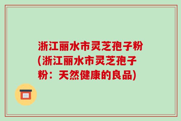 浙江丽水市灵芝孢子粉(浙江丽水市灵芝孢子粉：天然健康的良品)