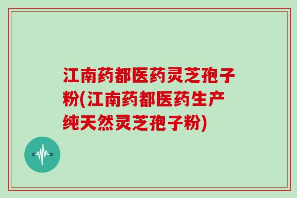 江南药都医药灵芝孢子粉(江南药都医药生产纯天然灵芝孢子粉)
