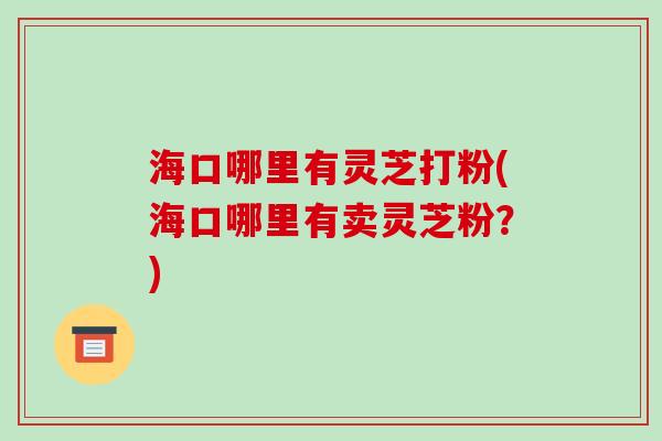 海口哪里有灵芝打粉(海口哪里有卖灵芝粉？)