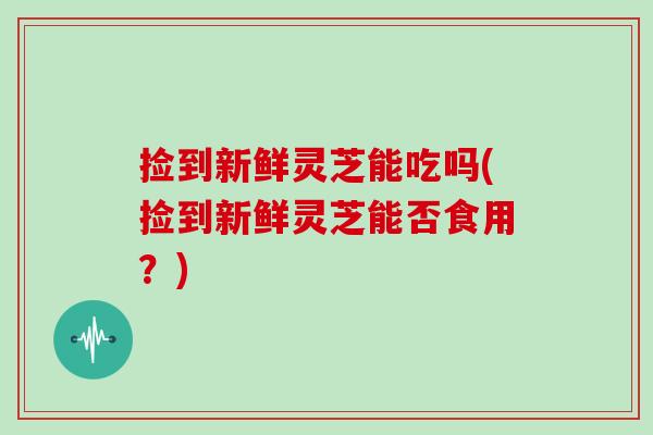 捡到新鲜灵芝能吃吗(捡到新鲜灵芝能否食用？)