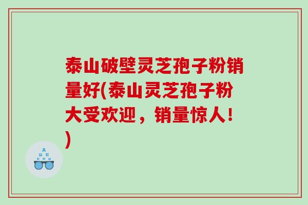 泰山破壁灵芝孢子粉销量好(泰山灵芝孢子粉大受欢迎，销量惊人！)