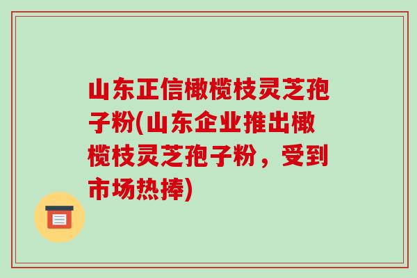 山东正信橄榄枝灵芝孢子粉(山东企业推出橄榄枝灵芝孢子粉，受到市场热捧)