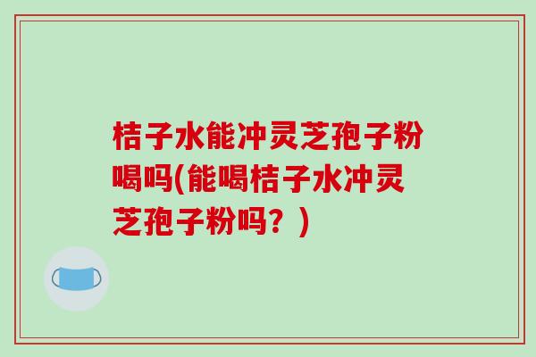 桔子水能冲灵芝孢子粉喝吗(能喝桔子水冲灵芝孢子粉吗？)