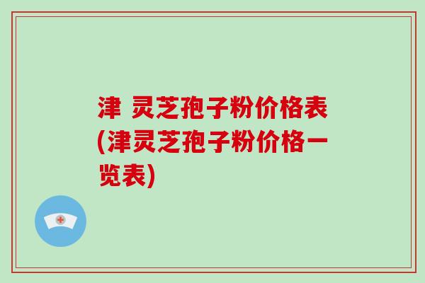 津 灵芝孢子粉价格表(津灵芝孢子粉价格一览表)