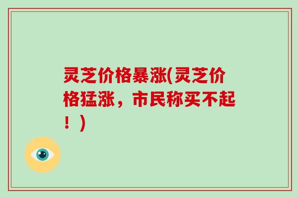 灵芝价格暴涨(灵芝价格猛涨，市民称买不起！)