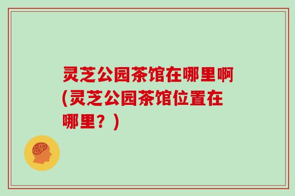 灵芝公园茶馆在哪里啊(灵芝公园茶馆位置在哪里？)