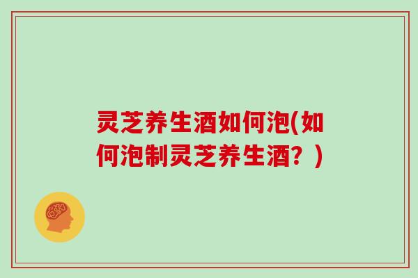 灵芝养生酒如何泡(如何泡制灵芝养生酒？)