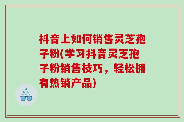 抖音上如何销售灵芝孢子粉(学习抖音灵芝孢子粉销售技巧，轻松拥有热销产品)