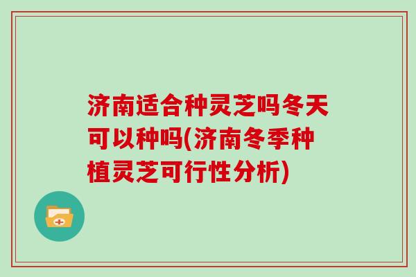 济南适合种灵芝吗冬天可以种吗(济南冬季种植灵芝可行性分析)
