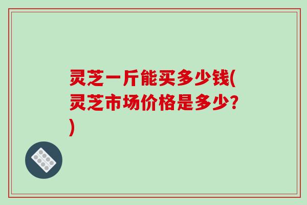 灵芝一斤能买多少钱(灵芝市场价格是多少？)