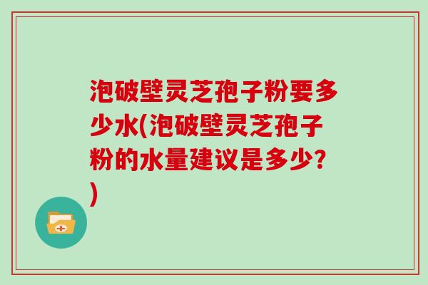 泡破壁灵芝孢子粉要多少水(泡破壁灵芝孢子粉的水量建议是多少？)