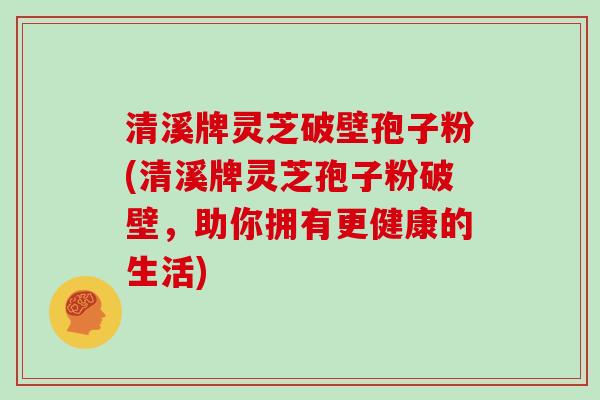清溪牌灵芝破壁孢子粉(清溪牌灵芝孢子粉破壁，助你拥有更健康的生活)