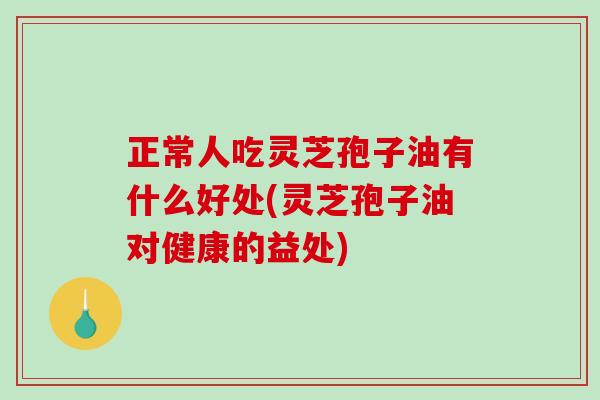 正常人吃灵芝孢子油有什么好处(灵芝孢子油对健康的益处)