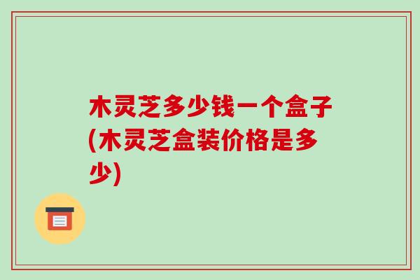 木灵芝多少钱一个盒子(木灵芝盒装价格是多少)