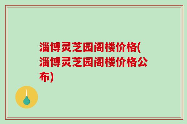 淄博灵芝园阁楼价格(淄博灵芝园阁楼价格公布)