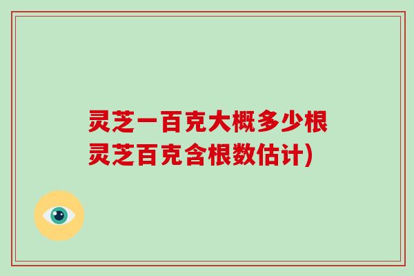 灵芝一百克大概多少根灵芝百克含根数估计)