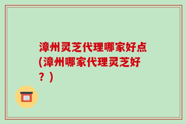 漳州灵芝代理哪家好点(漳州哪家代理灵芝好？)