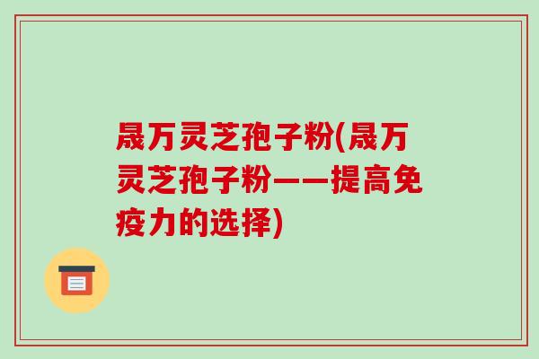 晟万灵芝孢子粉(晟万灵芝孢子粉——提高免疫力的选择)