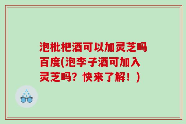 泡枇杷酒可以加灵芝吗百度(泡李子酒可加入灵芝吗？快来了解！)