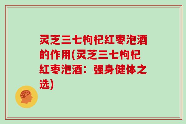 灵芝三七枸杞红枣泡酒的作用(灵芝三七枸杞红枣泡酒：强身健体之选)