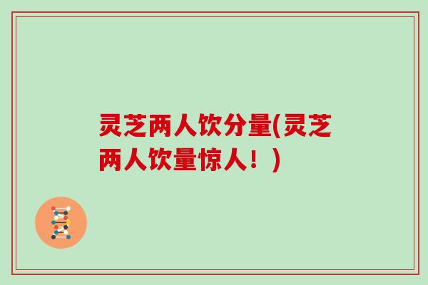 灵芝两人饮分量(灵芝两人饮量惊人！)