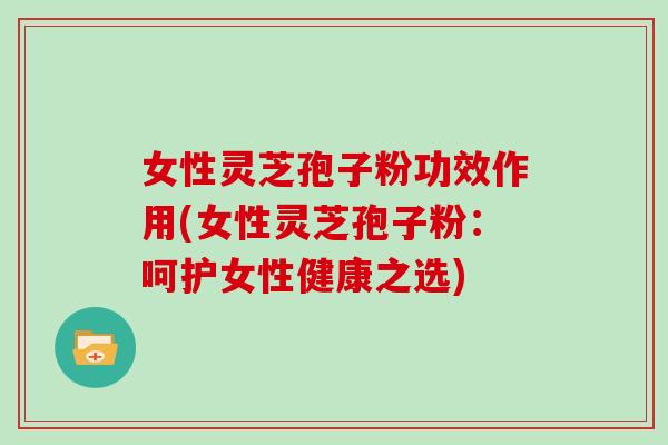 女性灵芝孢子粉功效作用(女性灵芝孢子粉：呵护女性健康之选)