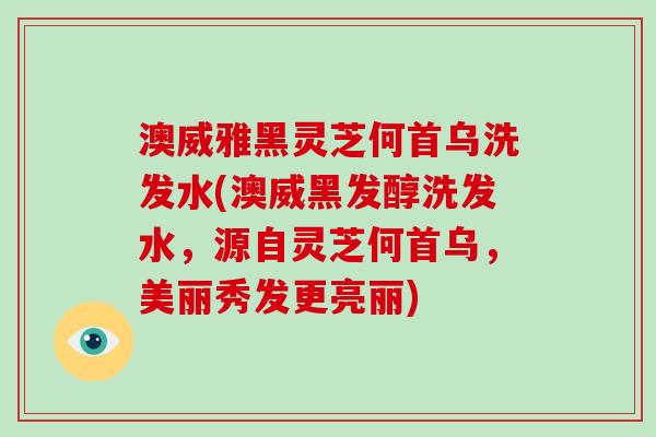 澳威雅黑灵芝何首乌洗发水(澳威黑发醇洗发水，源自灵芝何首乌，美丽秀发更亮丽)