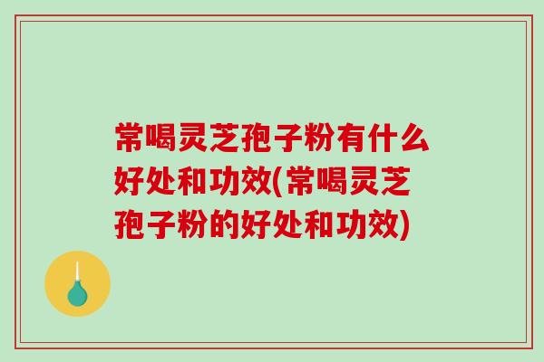 常喝灵芝孢子粉有什么好处和功效(常喝灵芝孢子粉的好处和功效)