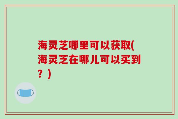 海灵芝哪里可以获取(海灵芝在哪儿可以买到？)