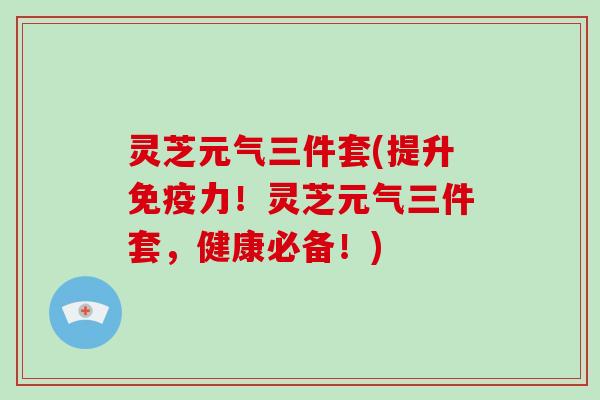 灵芝元气三件套(提升免疫力！灵芝元气三件套，健康必备！)