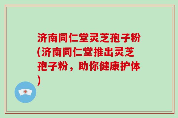 济南同仁堂灵芝孢子粉(济南同仁堂推出灵芝孢子粉，助你健康护体)