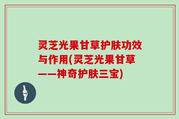 灵芝光果甘草护肤功效与作用(灵芝光果甘草——神奇护肤三宝)