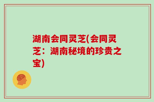 湖南会同灵芝(会同灵芝：湖南秘境的珍贵之宝)
