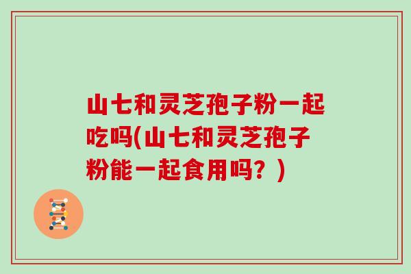 山七和灵芝孢子粉一起吃吗(山七和灵芝孢子粉能一起食用吗？)