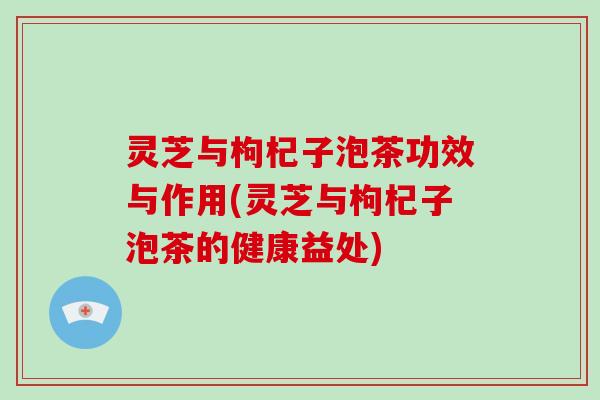 灵芝与枸杞子泡茶功效与作用(灵芝与枸杞子泡茶的健康益处)