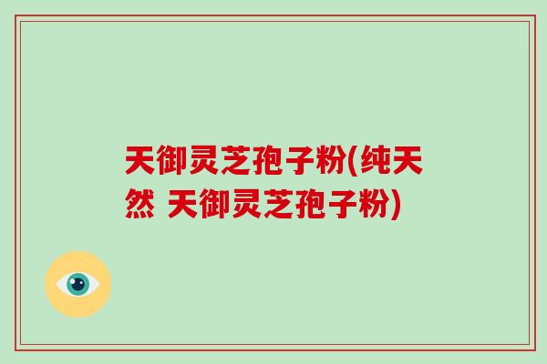 天御灵芝孢子粉(纯天然 天御灵芝孢子粉)